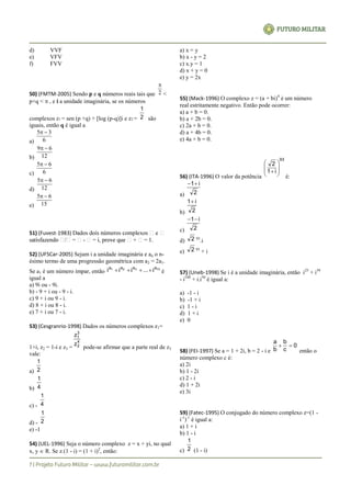 d) VVF
e) VFV
f) FVV
50) (FMTM-2005) Sendo p e q números reais tais que 2

<
p+q <  , e i a unidade imaginária, se os números
complexos z1 = sen (p +q) + [log (p-q)]i e z2 = 2
1
são
iguais, então q é igual a
a) 6
35 
b) 12
69 
c) 6
65 
d) 12
65 
e) 15
65 
51) (Fuvest-1983)
-
52) (UFSCar-2005) Sejam i a unidade imaginária e an o n-
ésimo termo de uma progressão geométrica com a2 = 2a1.
Se a1 é um número ímpar, então 10321 aaaa
i...iii  é
igual a
a) 9i ou - 9i.
b) - 9 + i ou - 9 - i.
c) 9 + i ou 9 - i.
d) 8 + i ou 8 - i.
e) 7 + i ou 7 - i.
53) (Cesgranrio-1998) Dados os números complexos z1=
1+i, z2 = 1-i e z3 =
4
2
3
1
z
z
pode-se afirmar que a parte real de z3
vale:
a) 2
1
b) 4
1
c) - 4
1
d) - 2
1
e) -1
54) (UEL-1996) Seja o número complexo z = x + yi, no qual
x, y  R. Se z.(1 - i) = (1 + i)2
, então:
a) x = y
b) x - y = 2
c) x.y = 1
d) x + y = 0
e) y = 2x
55) (Mack-1996) O complexo z = (a + bi)4
é um número
real estritamente negativo. Então pode ocorrer:
a) a + b = 0.
b) a + 2b = 0.
c) 2a + b = 0.
d) a + 4b = 0.
e) 4a + b = 0.
56) (ITA-1996) O valor da potência
93
i1
2









é:
a) 2
i1
b) 2
i1
c) 2
i1
d) 2 93
.i
e) 2 93
+ i
57) (Uneb-1998) Se i é a unidade imaginária, então i25
+ i39
- i108
+ i.i50
é igual a:
a) -1 - i
b) -1 + i
c) 1 - i
d) 1 + i
e) 0
58) (FEI-1997) Se a = 1 + 2i, b = 2 - i e
0
c
b
b
a

então o
número complexo c é:
a) 2i
b) 1 - 2i
c) 2 - i
d) 1 + 2i
e) 3i
59) (Fatec-1995) O conjugado do número complexo z=(1 -
i-1
)-1
é igual a:
a) 1 + i
b) 1 - i
c) 2
1
(1 - i)
 
