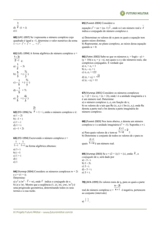 d) 2
1
(1 + i)
e) i
60) (UFC-1997) Se i representa o número complexo cujo
quadrado é igual a 1, determine o valor numérico da soma
1 + i + i2
+ i3
+ ... + i27
.
61) (UEL-1994) A forma algébrica do número complexo z =
i2
3i1


é:
a)
2
1
 3i
b)
3
5
+ (
3
7i
)
c) 
5
1
+ (
5
7i
)
d) 
5
1
+ 7i
e)
5
3
+ (
5
4i
)
62) (FEI-1996) Se z
2i
= 1 + i, então o número complexo z é:
a) 1  2i
b) 1 + i
c) 1  i
d) 1 + i
e) 1 + 2i
63) (FEI-1994) Escrevendo o número complexo z =
i1
1
i1
1


 na forma algébrica obtemos:
a) 1 i
b) i 1
c) 1 + i
d) i
e) 1
64) (Vunesp-2004) Considere os números complexos w = 2i
e z = (1 + i).
Determine:
a) z2
e (w2
 z + w), onde z indica o conjugado de z.
b) |z| e |w|. Mostre que a seqüência (1, |z|, |w|, |zw|, |w2
|) é
uma progressão geométrica, determinando todos os seus
termos e a sua razão.
65) (Fuvest-2004) Considere a
equação z2
= z + (- 1) z , onde α é um número real e z
indica o conjugado do número complexo z.
a) Determinar os valores de  para os quais a equação tem
quatro raízes distintas.
b) Representar, no plano complexo, as raízes dessa equação
quando  = 0.
66) (Fatec-2002) Sabe-se que os números z1 = log(x - y) +
(y + 10)i e z2 = y - xi, nos quais x e y são números reais, são
complexos conjugados. É verdade que
a) z1 + z2 = 1
b) z1 - z2 = i
c) z1.z2 = 122
d) |z1 + z2| = 2
e) |z1 - z2| = 11
67) (Vunesp-2001) Considere os números complexos
z1 = (2 + i) e z2 = (x + 2i), onde i é a unidade imaginária e x
é um número real. Determine:
a) o número complexo z1.z2 em função de x;
b) os valores de x tais que Re (z1.z2)  Im (z1.z2), onde Re
denota a parte real e Im denota a parte imaginária do
número complexo.
68) (Fuvest-2003) Nos itens abaixo, z denota um número
complexo e i a unidade imaginária (i2
= -1). Suponha z  i.
a) Para quais valores de z tem-se
2
iz1
iz



?
b) Determine o conjunto de todos os valores de z para os
quais iz1
iz


é um número real.
69) (Vunesp-2003) Se z = (2 + i).(1 + i).i, então z , o
conjugado de z, será dado por
a) - 3 - i.
b) 1 - 3i.
c) 3 - i.
d) - 3 + i.
e) 3 + i.
70) (AFA-1999) Os valores reais de x, para os quais a parte
real do número complexo z =
x i
x i


2
é negativa, pertencem
ao conjunto (intervalo)
a)
  .
 