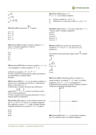 b)
 0
.
c)
 11,
.
d)
  2 2,
.
71) (FAZU-2001) O quociente i2
i8


é igual a:
a) 3 + 2i
b) 2 + 2i
c) 1 + 2i
d) 2 + i
e) 2 + 3i
72) (Vunesp-1999) Considere o número complexo z = i,
onde i é a unidade imaginária. O valor de
z4
+ z3
+ z2
+ z + 1/z é:
a) -1.
b) 0.
c) 1.
d) i.
e) -i.
73) (Unicamp-1999) Dado um número complexo z = x + iy,
o seu conjugado é o número complexo z = x - iy.
a) Resolva as equações: z. z = 4 e z 2
= z2
.
b) Ache os pontos de intersecção dos lugares geométricos
que representam as soluções dessas
equações.
74) (Unicamp-1998) Se z = x+iy é um número complexo, o
número real x é chamado parte real de z e é indicado por
Re(z), ou seja, Re(x+iy) = x.
a) Mostre que o conjunto dos pontos que satisfazem à
equação Re( 2z
2iz


) = 2
1
, ao qual se acrescenta o ponto
(2,0), é uma circunferência.
b) Ache a equação da reta que passa pelo ponto (-2, 0) e é
tangente àquela circunferência.
75) (UNIUBE-2001) Sejam a e b dois números naturais tais
que 3  a  20 e 21  b  40. Se i é a unidade imaginária
dos complexos, ou seja, i2
= -1 , então, o número de pares
ordenados distintos (a, b) tais que i(ia
+ ib
) = 2 é igual a
a) 25.
b) 84.
c) 21.
d) 42.
76) (UFSCar-2001) Sejam x, y 
N e z = x + yi um número complexo.
a) Calcule o produto (x + yi).(1 + i).
b) Determine x e y, para que se tenha (x + yi).(1 + i) =
2.
77) (IBMEC-2001) Sendo n ∈ IN, quais valores f(n) = in
+ i-
n
assume, sendo i a unidade imaginária?
a) 0 ou 1
b) 0 ou i
c) 0 ou 2i
d) 0,2 ou –2
e) 0,1 ou –1
78) (Mack-2002) Se os pontos que representam os
complexos z = a + bi e w = c + di, com a.b.c.d ≠ 0,
pertencem a
uma mesma reta que passa pela origem, então w
z
é sempre
igual a:
a) c
a
b) 1-2c
a
c) a.(c - 1)
d) 2a
c
e) 2ac
79) (Fuvest-2000) a) Determine todas as soluções, no
campo complexo, da equação z = iz2
, onde i é a unidade
imaginária, isto é, i2
= - 1 e z é o conjugado de z.
b) Represente essas soluções no plano complexo, usando o
sistema de coordenadas desenhado abaixo.
80) (Vunesp-2002) Seja z = x + yi um número complexo,
com x e y números reais e i a unidade imaginária.
 