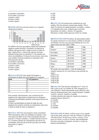 10 | Projeto Medicina – www.projetomedicina.com.br 
a) setembro a dezembro. 
b) novembro a fevereiro. 
c) janeiro a abril. 
d) março a julho. 
e) maio a agosto. 
45) (ENEM-2005) Em uma área observa-se o seguinte 
regime pluviométrico: 
meses do ano 
Os anfíbios são seres que podem ocupar tanto ambientes 
aquáticos quanto terrestres. Entretanto, há espécies de 
anfíbios que passam todo o tempo na terra ou então na 
água. Apesar disso, a maioria das espécies terrestres 
depende de água para se reproduzir e o faz quando essa 
existe em abundância. Os meses do ano em que, nessa área, 
esses anfíbios terrestres poderiam se reproduzir mais 
eficientemente são de 
a) setembro a dezembro. 
b) novembro a fevereiro. 
c) janeiro a abril. 
d) março a julho. 
e) maio a agosto. 
46) (Fuvest-2003) Em uma equipe de basquete, a 
distribuição de idades dos seus jogadores é a seguinte: 
idade Nº de jogadores 
22 1 
25 3 
26 4 
29 1 
31 2 
32 1 
Será sorteada, aleatoriamente, uma comissão de dois 
jogadores que representará a equipe junto aos dirigentes. 
a) Quantas possibilidades distintas existem para formar esta 
comissão? 
b) Qual a probabilidade da média de idade dos dois 
jogadores da comissão sorteada ser estritamente menor que 
a média de idade de todos os jogadores? 
47) (UFSCar-2007) Em uma pesquisa, foram consultados 
600 consumidores sobre sua satisfação em relação a uma 
certa marca de sabão em pó. Cada consumidor deu uma 
nota de 0 a 10 para o produto, e a média final das notas foi 
8,5. O número mínimo de consumidores que devem ser 
consultados, além dos que já foram, para que essa média 
passe para 9, é igual a 
a) 250. 
b) 300. 
c) 350. 
d) 400. 
e) 450. 
48) (UFRJ-1997) Na eleição para a prefeitura de certa 
medida, 30% dos eleitores votaram pela manhã e 70% à 
tarde. Os eleitores de manhã gastaram, em média, 1 minuto 
e 10 segundos para votar, enquanto que os da tarde 
demoraram, em média, 1 minuto e 20 segundos. 
Determine o tempo médio gasto por eleitor na votação. 
49) (NOVO ENEM-2009) Na tabela, são apresentados dados 
da cotação mensal do ovo extra branco vendido no atacado, 
em Brasília, em reais, por caixa de 30 dúzias de ovos, em 
alguns meses dos anos 2007 e 2008. 
Mês Cotação Ano 
Outubro R$ 83,00 2007 
Novembro R$ 73,10 2007 
Dezembro R$ 81,60 2007 
Janeiro R$ 82,00 2008 
Fevereiro R$ 85,30 2008 
Março R$ 84,00 2008 
Abril R$ 84,60 2008 
De acordo com esses dados, o valor da mediana das 
cotações mensais do ovo extra branco nesse período era 
igual a 
a) R$ 73,10. 
b) R$ 81,50. 
c) R$ 82,00. 
d) R$ 83,00. 
e) R$ 85,30. 
50) (Faap-1997) Nas eleições realizadas em 1o turno em 
todo o país no dia 3 de outubro de 1996, inaugurou-se o 
voto eletrônico. Numa determinada secção eleitoral, cinco 
eleitores demoraram para votar, respectivamente: 1min04s, 
1min32s, 1min12s, 1min52s e 1min40s. 
A média aritmética do tempo de votação (em minutos e 
segundos) desses eleitores é: 
a) 1min28s 
b) 1min58s 
c) 1min 
d) 1min04s 
e) 2min04s 
51) (ENEM-2006) No Brasil, verifica-se que a Lua, quando 
esta na fase cheia, nasce por volta das 18 horas e se põe por 
volta das 6 horas. Na fase nova, ocorre o inverso: a Lua 
nasce as 6 horas e se põe às 18 horas, aproximadamente. 
Nas fases crescente e minguante, ela nasce e se põe em 
horários intermediários. 
 