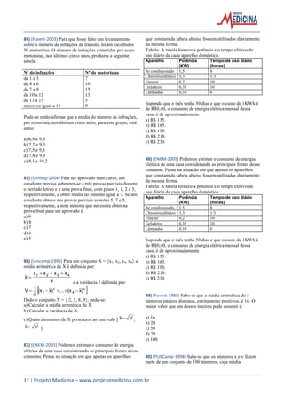 17 | Projeto Medicina – www.projetomedicina.com.br 
84) (Fuvest-2003) Para que fosse feito um levantamento 
sobre o número de infrações de trânsito, foram escolhidos 
50 motoristas. O número de infrações cometidas por esses 
motoristas, nos últimos cinco anos, produziu a seguinte 
tabela: 
Nº de infrações Nº de motoristas 
de 1 a 3 7 
de 4 a 6 10 
de 7 a 9 15 
de 10 a 12 13 
de 13 a 15 5 
maior ou igual a 16 0 
Pode-se então afirmar que a média do número de infrações, 
por motorista, nos últimos cinco anos, para este grupo, está 
entre: 
a) 6,9 e 9,0 
b) 7,2 e 9,3 
c) 7,5 e 9,6 
d) 7,8 e 9,9 
e) 8,1 e 10,2 
85) (Unifesp-2004) Para ser aprovado num curso, um 
estudante precisa submeter-se a três provas parciais durante 
o período letivo e a uma prova final, com pesos 1, 1, 2 e 3, 
respectivamente, e obter média no mínimo igual a 7. Se um 
estudante obteve nas provas parciais as notas 5, 7 e 5, 
respectivamente, a nota mínima que necessita obter na 
prova final para ser aprovado é 
a) 9 
b) 8 
c) 7 
d) 6 
e) 5 
86) (Unicamp-1996) Para um conjunto X = {x1, x2, x3, x4} a 
média aritmética de X é definida por: 
4 
x x x x 
x 1 2 3 4    
 
e a variância é definida por: 
 2  
4 
2 
(x1 x) ... (x x) 
4 
V  1     
Dado o conjunto X = { 2, 5, 8, 9}, pede-se: 
a) Calcular a média aritmética de X. 
b) Calcular a variância de X. 
c) Quais elementos de X pertencem ao intervalo [ x  V , 
x  V ] 
87) (ENEM-2005) Podemos estimar o consumo de energia 
elétrica de uma casa considerando as principais fontes desse 
consumo. Pense na situação em que apenas os aparelhos 
que constam da tabela abaixo fossem utilizados diariamente 
da mesma forma. 
Tabela: A tabela fornece a potência e o tempo efetivo de 
uso diário de cada aparelho doméstico. 
Aparelho Potência 
(KW) 
Tempo de uso diário 
(horas) 
Ar condicionado 1,5 8 
Chuveiro elétrico 3,3 1/3 
Freezer 0,2 10 
Geladeira 0,35 10 
Lâmpadas 0,10 6 
Supondo que o mês tenha 30 dias e que o custo de 1KWh é 
de R$0,40, o consumo de energia elétrica mensal dessa 
casa, é de aproximadamente 
a) R$ 135. 
b) R$ 165. 
c) R$ 190. 
d) R$ 210. 
e) R$ 230. 
88) (ENEM-2005) Podemos estimar o consumo de energia 
elétrica de uma casa considerando as principais fontes desse 
consumo. Pense na situação em que apenas os aparelhos 
que constam da tabela abaixo fossem utilizados diariamente 
da mesma forma. 
Tabela: A tabela fornece a potência e o tempo efetivo de 
uso diário de cada aparelho doméstico. 
Aparelho Potência 
(KW) 
Tempo de uso diário 
(horas) 
Ar condicionado 1,5 8 
Chuveiro elétrico 3,3 1/3 
Freezer 0,2 10 
Geladeira 0,35 10 
Lâmpadas 0,10 6 
Supondo que o mês tenha 30 dias e que o custo de 1KWh é 
de R$0,40, o consumo de energia elétrica mensal dessa 
casa, é de aproximadamente 
a) R$ 135. 
b) R$ 165. 
c) R$ 190. 
d) R$ 210. 
e) R$ 230. 
89) (Fuvest-1998) Sabe-se que a média aritmética de 5 
números inteiros distintos, estritamente positivos, é 16. O 
maior valor que um desses inteiros pode assumir é: 
a) 16 
b) 20 
c) 50 
d) 70 
e) 100 
90) (PUCCamp-1998) Sabe-se que os números x e y fazem 
parte de um conjunto de 100 números, cuja média 
 