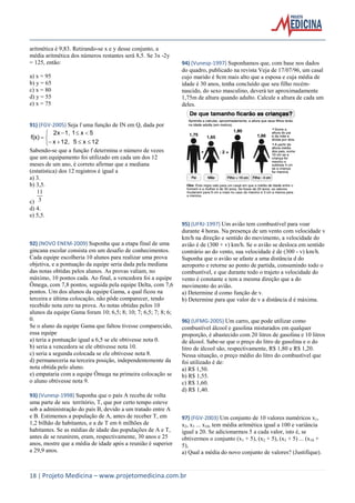18 | Projeto Medicina – www.projetomedicina.com.br 
aritmética é 9,83. Retirando-se x e y desse conjunto, a 
média aritmética dos números restantes será 8,5. Se 3x -2y 
= 125, então: 
a) x = 95 
b) y = 65 
c) x = 80 
d) y = 55 
e) x = 75 
91) (FGV-2005) Seja f uma função de IN em Q, dada por 
   
    
   
 
x 12, 5 x 12 
2x 1, 1 x 5 
f(x) 
Sabendo-se que a função f determina o número de vezes 
que um equipamento foi utilizado em cada um dos 12 
meses de um ano, é correto afirmar que a mediana 
(estatística) dos 12 registros é igual a 
a) 3. 
b) 3,5. 
c) 3 
11 
d) 4. 
e) 5,5. 
92) (NOVO ENEM-2009) Suponha que a etapa final de uma 
gincana escolar consista em um desafio de conhecimentos. 
Cada equipe escolheria 10 alunos para realizar uma prova 
objetiva, e a pontuação da equipe seria dada pela mediana 
das notas obtidas pelos alunos. As provas valiam, no 
máximo, 10 pontos cada. Ao final, a vencedora foi a equipe 
Ômega, com 7,8 pontos, seguida pela equipe Delta, com 7,6 
pontos. Um dos alunos da equipe Gama, a qual ficou na 
terceira e última colocação, não pôde comparecer, tendo 
recebido nota zero na prova. As notas obtidas pelos 10 
alunos da equipe Gama foram 10; 6,5; 8; 10; 7; 6,5; 7; 8; 6; 
0. 
Se o aluno da equipe Gama que faltou tivesse comparecido, 
essa equipe 
a) teria a pontuação igual a 6,5 se ele obtivesse nota 0. 
b) seria a vencedora se ele obtivesse nota 10. 
c) seria a segunda colocada se ele obtivesse nota 8. 
d) permaneceria na terceira posição, independentemente da 
nota obtida pelo aluno. 
e) empataria com a equipe Ômega na primeira colocação se 
o aluno obtivesse nota 9. 
93) (Vunesp-1998) Suponha que o país A receba de volta 
uma parte de seu território, T, que por certo tempo esteve 
sob a administração do país B, devido a um tratado entre A 
e B. Estimemos a população de A, antes de receber T, em 
1,2 bilhão de habitantes, e a de T em 6 milhões de 
habitantes. Se as médias de idade das populações de A e T, 
antes de se reunirem, eram, respectivamente, 30 anos e 25 
anos, mostre que a média de idade após a reunião é superior 
a 29,9 anos. 
94) (Vunesp-1997) Suponhamos que, com base nos dados 
do quadro, publicado na revista Veja de 17/07/96, um casal 
cujo marido é 8cm mais alto que a esposa e cuja média de 
idade é 30 anos, tenha concluído que seu filho recém-nascido, 
do sexo masculino, deverá ter aproximadamente 
1,75m de altura quando adulto. Calcule a altura de cada um 
deles. 
95) (UFRJ-1997) Um avião tem combustível para voar 
durante 4 horas. Na presença de um vento com velocidade v 
km/h na direção e sentido do movimento, a velocidade do 
avião é de (300 + v) km/h. Se o avião se desloca em sentido 
contrário ao do vento, sua velocidade é de (300 - v) km/h. 
Suponha que o avião se afaste a uma distância d do 
aeroporto e retorne ao ponto de partida, consumindo todo o 
combustível, e que durante todo o trajeto a velocidade do 
vento é constante e tem a mesma direção que a do 
movimento do avião. 
a) Determine d como função de v. 
b) Determine para que valor de v a distância d é máxima. 
96) (UFMG-2005) Um carro, que pode utilizar como 
combustível álcool e gasolina misturados em qualquer 
proporção, é abastecido com 20 litros de gasolina e 10 litros 
de álcool. Sabe-se que o preço do litro de gasolina e o do 
litro de álcool são, respectivamente, R$ 1,80 e R$ 1,20. 
Nessa situação, o preço médio do litro do combustível que 
foi utilizado é de: 
a) R$ 1,50. 
b) R$ 1,55. 
c) R$ 1,60. 
d) R$ 1,40. 
97) (FGV-2003) Um conjunto de 10 valores numéricos x1, 
x2, x3 ... x10, tem média aritmética igual a 100 e variância 
igual a 20. Se adicionarmos 5 a cada valor, isto é, se 
obtivermos o conjunto (x1 + 5), (x2 + 5), (x3 + 5) ... (x10 + 
5), 
a) Qual a média do novo conjunto de valores? (Justifique). 
 