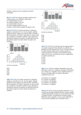 19 | Projeto Medicina – www.projetomedicina.com.br 
b) Qual a variância do novo conjunto de valores? 
(Justifique). 
98) (FGV-2003) Um conjunto de dados numéricos tem 
variância igual a zero. Podemos concluir que: 
a) a média também vale zero. 
b) a mediana também vale zero. 
c) a moda também vale zero. 
d) o desvio padrão também vale zero. 
e) todos os valores desse conjunto são iguais a zero. 
99) (ENEM-2005) Um estudo caracterizou 5 ambientes 
aquáticos, nomeados de A a E, em uma região, medindo 
parâmetros físico- químicos de cada um deles, incluindo o 
pH nos ambientes. O Gráfico I representa os valores de pH 
dos 5 ambientes. Utilizando o gráfico II, que representa a 
distribuição estatística de espécies em diferentes faixas de 
pH, pode-se esperar um maior número de espécies no 
ambiente: 
Ambientes 
pH ótimo de sobrevida 
a) A. 
b) B. 
c) C. 
d) D. 
e) E. 
100) (ENEM-2005) Um estudo caracterizou 5 ambientes 
aquáticos, nomeados de A a E, em uma região, medindo 
parâmetros físico-químicos de cada um deles, incluindo o 
pH nos ambientes. O Gráfico I representa os valores de pH 
dos 5 ambientes. Utilizando o gráfico II, que representa a 
distribuição estatística de espécies em diferentes faixas de 
pH, pode-se esperar um maior número de espécies no 
ambiente: 
Ambientes 
pH ótimo de sobrevida 
a) A. 
b) B. 
c) C. 
d) D. 
e) E. 
101) (UFPE-1996) Um investidor resolveu empregar todo o 
seu capital da seguinte forma: Metade em caderneta de 
poupança que lhe renderam 30% ao ano. Um terço na bolsa 
de valores que lhe rendeu 45% no mesmo período. O 
restante ele aplicou em fundos de investimento que lhe 
rendeu 24% ao ano. Ao término de um ano o capital deste 
investidor aumentou em: 
a) 33% 
b) 38% 
c) 34% 
d) 32% 
e) 36% 
102) (Fuvest-1999) Um nadador, disputando a prova dos 
400 metros, nado livre, completou os primeiros 300 metros 
em 3 minutos e 51 segundos. Se esse nadador mantiver a 
mesma velocidade média nos últimos 100 metros, 
completará a prova em: 
a) 4 minutos e 51 segundos. 
b) 5 minutos e 8 segundos. 
c) 5 minutos e 28 segundos. 
d) 5 minutos e 49 segundos. 
e) 6 minutos e 3 segundos. 
103) (ENEM-2005) Um pátio de grandes dimensões vai ser 
revestido por pastilhas quadradas brancas e pretas, segundo 
o padrão representado ao lado, que vai ser repetido em toda 
a extensão do pátio. As pastilhas de cor branca custam 
R$8,00 por metro quadrado e as de cor preta, R$10,00. O 
custo por metro quadrado do revestimento será de 
 