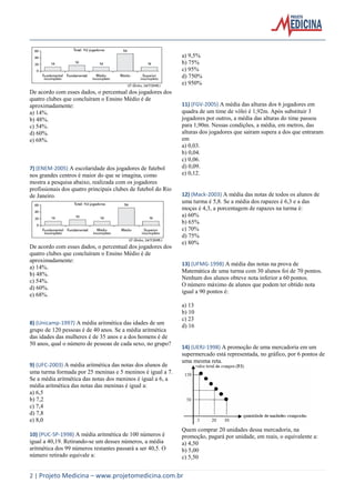 2 | Projeto Medicina – www.projetomedicina.com.br 
De acordo com esses dados, o percentual dos jogadores dos 
quatro clubes que concluíram o Ensino Médio é de 
aproximadamente: 
a) 14%. 
b) 48%. 
c) 54%. 
d) 60%. 
e) 68%. 
7) (ENEM-2005) A escolaridade dos jogadores de futebol 
nos grandes centros é maior do que se imagina, como 
mostra a pesquisa abaixo, realizada com os jogadores 
profissionais dos quatro principais clubes de futebol do Rio 
de Janeiro. 
De acordo com esses dados, o percentual dos jogadores dos 
quatro clubes que concluíram o Ensino Médio é de 
aproximadamente: 
a) 14%. 
b) 48%. 
c) 54%. 
d) 60%. 
e) 68%. 
8) (Unicamp-1997) A média aritmética das idades de um 
grupo de 120 pessoas é de 40 anos. Se a média aritmética 
das idades das mulheres é de 35 anos e a dos homens é de 
50 anos, qual o número de pessoas de cada sexo, no grupo? 
9) (UFC-2003) A média aritmética das notas dos alunos de 
uma turma formada por 25 meninas e 5 meninos é igual a 7. 
Se a média aritmética das notas dos meninos é igual a 6, a 
média aritmética das notas das meninas é igual a: 
a) 6,5 
b) 7,2 
c) 7,4 
d) 7,8 
e) 8,0 
10) (PUC-SP-1998) A média aritmética de 100 números é 
igual a 40,19. Retirando-se um desses números, a média 
aritmética dos 99 números restantes passará a ser 40,5. O 
número retirado equivale a: 
a) 9,5% 
b) 75% 
c) 95% 
d) 750% 
e) 950% 
11) (FGV-2005) A média das alturas dos 6 jogadores em 
quadra de um time de vôlei é 1,92m. Após substituir 3 
jogadores por outros, a média das alturas do time passou 
para 1,90m. Nessas condições, a média, em metros, das 
alturas dos jogadores que saíram supera a dos que entraram 
em 
a) 0,03. 
b) 0,04. 
c) 0,06. 
d) 0,09. 
e) 0,12. 
12) (Mack-2003) A média das notas de todos os alunos de 
uma turma é 5,8. Se a média dos rapazes é 6,3 e a das 
moças é 4,3, a porcentagem de rapazes na turma é: 
a) 60% 
b) 65% 
c) 70% 
d) 75% 
e) 80% 
13) (UFMG-1998) A média das notas na prova de 
Matemática de uma turma com 30 alunos foi de 70 pontos. 
Nenhum dos alunos obteve nota inferior a 60 pontos. 
O número máximo de alunos que podem ter obtido nota 
igual a 90 pontos é: 
a) 13 
b) 10 
c) 23 
d) 16 
14) (UERJ-1998) A promoção de uma mercadoria em um 
supermercado está representada, no gráfico, por 6 pontos de 
uma mesma reta. 
Quem comprar 20 unidades dessa mercadoria, na 
promoção, pagará por unidade, em reais, o equivalente a: 
a) 4,50 
b) 5,00 
c) 5,50 
 