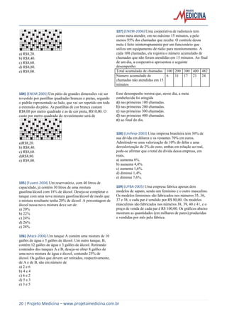 20 | Projeto Medicina – www.projetomedicina.com.br 
a) R$8,20. 
b) R$8,40. 
c) R$8,60. 
d) R$8,80. 
e) R$9,00. 
104) (ENEM-2005) Um pátio de grandes dimensões vai ser 
revestido por pastilhas quadradas brancas e pretas, segundo 
o padrão representado ao lado, que vai ser repetido em toda 
a extensão do pátio. As pastilhas de cor branca custam 
R$8,00 por metro quadrado e as de cor preta, R$10,00. O 
custo por metro quadrado do revestimento será de 
a)R$8,20. 
b) R$8,40. 
c) R$8,60. 
d)R$8,80. 
e) R$9,00. 
105) (Fuvest-2004) Um reservatório, com 40 litros de 
capacidade, já contém 30 litros de uma mistura 
gasolina/álcool com 18% de álcool. Deseja-se completar o 
tanque com uma nova mistura gasolina/álcool de modo que 
a mistura resultante tenha 20% de álcool. A porcentagem de 
álcool nessa nova mistura deve ser de: 
a) 20% 
b) 22% 
c) 24% 
d) 26% 
e) 28% 
106) (Mack-2006) Um tanque A contém uma mistura de 10 
galões de água e 5 galões de álcool. Um outro tanque, B, 
contém 12 galões de água e 3 galões de álcool. Retirando 
conteúdos dos tanques A e B, deseja-se obter 8 galões de 
uma nova mistura de água e álcool, contendo 25% de 
álcool. Os galões que devem ser retirados, respectivamente, 
de A e de B, são em número de 
a) 2 e 6 
b) 4 e 4 
c) 6 e 2 
d) 5 e 3 
e) 3 e 5 
107) (ENEM-2006) Uma cooperativa de radiotaxis tem 
como meta atender, em no máximo 15 minutos, a pelo 
menos 95% das chamadas que recebe. O controle dessa 
meta é feito ininterruptamente por um funcionário que 
utiliza um equipamento de rádio para monitoramento. A 
cada 100 chamadas, ele registra o número acumulado de 
chamadas que não foram atendidas em 15 minutos. Ao final 
de um dia, a cooperativa apresentou o seguinte 
desempenho: 
Total acumulado de chamadas 100 200 300 400 482 
Número acumulado de 
chamadas não atendidas em 15 
minutos 
6 11 17 21 24 
Esse desempenho mostra que, nesse dia, a meta 
estabelecida foi atingida 
a) nas primeiras 100 chamadas. 
b) nas primeiras 200 chamadas. 
c) nas primeiras 300 chamadas. 
d) nas primeiras 400 chamadas. 
e) ao final do dia. 
108) (Unifesp-2003) Uma empresa brasileira tem 30% de 
sua dívida em dólares e os restantes 70% em euros. 
Admitindo-se uma valorização de 10% do dólar e uma 
desvalorização de 2% do euro, ambas em relação ao real, 
pode-se afirmar que o total da dívida dessa empresa, em 
reais, 
a) aumenta 8%. 
b) aumenta 4,4%. 
c) aumenta 1,6%. 
d) diminui 1,4%. 
e) diminui 7,6%. 
109) (UFBA-2005) Uma empresa fabrica apenas dois 
modelos de sapato, sendo um feminino e o outro masculino. 
Os modelos femininos são fabricados nos números 35, 36, 
37 e 38, e cada par é vendido por R$ 80,00. Os modelos 
masculinos são fabricados nos números 38, 39, 40 e 41, e o 
preço de venda de cada par é R$ 100,00. Os gráficos abaixo 
mostram as quantidades (em milhares de pares) produzidas 
e vendidas por mês pela fábrica. 
 