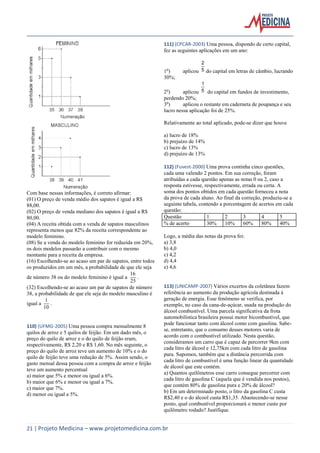 21 | Projeto Medicina – www.projetomedicina.com.br 
Com base nessas informações, é correto afirmar: 
(01) O preço de venda médio dos sapatos é igual a R$ 
88,00. 
(02) O preço de venda mediano dos sapatos é igual a R$ 
80,00. 
(04) A receita obtida com a venda de sapatos masculinos 
representa menos que 82% da receita correspondente ao 
modelo feminino. 
(08) Se a venda do modelo feminino for reduzida em 20%, 
os dois modelos passarão a contribuir com o mesmo 
montante para a receita da empresa. 
(16) Escolhendo-se ao acaso um par de sapatos, entre todos 
os produzidos em um mês, a probabilidade de que ele seja 
de número 38 ou do modelo feminino é igual a 
25 
16 
. 
(32) Escolhendo-se ao acaso um par de sapatos de número 
38, a probabilidade de que ele seja do modelo masculino é 
igual a 
10 
1 
. 
110) (UFMG-2005) Uma pessoa compra mensalmente 8 
quilos de arroz e 5 quilos de feijão. Em um dado mês, o 
preço do quilo de arroz e o do quilo de feijão eram, 
respectivamente, R$ 2,20 e R$ 1,60. No mês seguinte, o 
preço do quilo de arroz teve um aumento de 10% e o do 
quilo de feijão teve uma redução de 5%. Assim sendo, o 
gasto mensal dessa pessoa com a compra de arroz e feijão 
teve um aumento percentual 
a) maior que 5% e menor ou igual a 6%. 
b) maior que 6% e menor ou igual a 7%. 
c) maior que 7%. 
d) menor ou igual a 5%. 
111) (CPCAR-2003) Uma pessoa, dispondo de certo capital, 
fez as seguintes aplicações em um ano: 
1o) aplicou 5 
2 
do capital em letras de câmbio, lucrando 
30%; 
2o) aplicou 5 
1 
do capital em fundos de investimento, 
perdendo 20%; 
3o) aplicou o restante em caderneta de poupança e seu 
lucro nessa aplicação foi de 25%. 
Relativamente ao total aplicado, pode-se dizer que houve 
a) lucro de 18% 
b) prejuízo de 14% 
c) lucro de 13% 
d) prejuízo de 13% 
112) (Fuvest-2000) Uma prova continha cinco questões, 
cada uma valendo 2 pontos. Em sua correção, foram 
atribuídas a cada questão apenas as notas 0 ou 2, caso a 
resposta estivesse, respectivamente, errada ou certa. A 
soma dos pontos obtidos em cada questão forneceu a nota 
da prova de cada aluno. Ao final da correção, produziu-se a 
seguinte tabela, contendo a porcentagem de acertos em cada 
questão: 
Questão 1 2 3 4 5 
% de acerto 30% 10% 60% 80% 40% 
Logo, a média das notas da prova foi: 
a) 3,8 
b) 4,0 
c) 4,2 
d) 4,4 
e) 4,6 
113) (UNICAMP-2007) Vários excertos da coletânea fazem 
referência ao aumento da produção agrícola destinada à 
geração de energia. Esse fenômeno se verifica, por 
exemplo, no caso da cana-de-açúcar, usada na produção do 
álcool combustível. Uma parcela significativa da frota 
automobilística brasileira possui motor bicombustível, que 
pode funcionar tanto com álcool como com gasolina. Sabe-se, 
entretanto, que o consumo desses motores varia de 
acordo com o combustível utilizado. Nesta questão, 
consideramos um carro que é capaz de percorrer 9km com 
cada litro de álcool e 12,75km com cada litro de gasolina 
pura. Supomos, também que a distância percorrida com 
cada litro de combustível é uma função linear da quantidade 
de álcool que este contém. 
a) Quantos quilômetros esse carro consegue percorrer com 
cada litro de gasolina C (aquela que é vendida nos postos), 
que contém 80% de gasolina pura e 20% de álcool? 
b) Em um determinado posto, o litro da gasolina C custa 
R$2,40 e o do álcool custa R$1,35. Abastecendo-se nesse 
posto, qual combustível proporcionará o menor custo por 
quilômetro rodado? Justifique. 
 