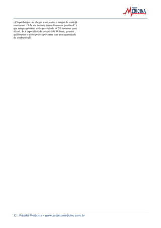 22 | Projeto Medicina – www.projetomedicina.com.br 
c) Suponha que, ao chegar a um posto, o tanque do carro já 
contivesse 1/3 de seu volume preenchido com gasolina C e 
que seu proprietário tenha preenchido os 2/3 restantes com 
álcool. Se a capacidade do tanque é de 54 litros, quantos 
quilômetros o carro poderá percorrer com essa quantidade 
de combustível? 
 