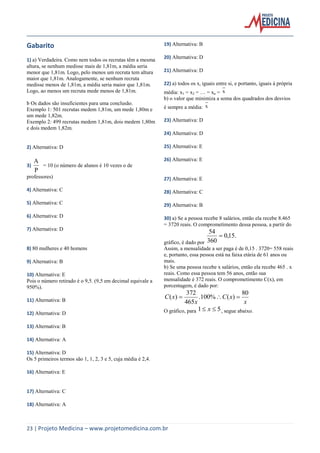 23 | Projeto Medicina – www.projetomedicina.com.br 
Gabarito 
1) a) Verdadeira. Como nem todos os recrutas têm a mesma 
altura, se nenhum medisse mais de 1,81m, a média seria 
menor que 1,81m. Logo, pelo menos um recruta tem altura 
maior que 1,81m. Analogamente, se nenhum recruta 
medisse menos de 1,81m, a média seria maior que 1,81m. 
Logo, ao menos um recruta mede menos de 1,81m. 
b Os dados são insuficientes para uma conclusão. 
Exemplo 1: 501 recrutas medem 1,81m, um mede 1,80m e 
um mede 1,82m. 
Exemplo 2: 499 recrutas medem 1,81m, dois medem 1,80m 
e dois medem 1,82m. 
2) Alternativa: D 
3) 
P 
A 
= 10 (o número de alunos é 10 vezes o de 
professores) 
4) Alternativa: C 
5) Alternativa: C 
6) Alternativa: D 
7) Alternativa: D 
8) 80 mulheres e 40 homens 
9) Alternativa: B 
10) Alternativa: E 
Pois o número retirado é o 9,5. (9,5 em decimal equivale a 
950%). 
11) Alternativa: B 
12) Alternativa: D 
13) Alternativa: B 
14) Alternativa: A 
15) Alternativa: D 
Os 5 primeiros termos são 1, 1, 2, 3 e 5, cuja média é 2,4. 
16) Alternativa: E 
17) Alternativa: C 
18) Alternativa: A 
19) Alternativa: B 
20) Alternativa: D 
21) Alternativa: D 
22) a) todos os xi iguais entre si, e portanto, iguais à própria 
média: x1 = x2 = … = xn = x 
b) o valor que minimiza a soma dos quadrados dos desvios 
é sempre a média: x 
23) Alternativa: D 
24) Alternativa: D 
25) Alternativa: E 
26) Alternativa: E 
27) Alternativa: E 
28) Alternativa: C 
29) Alternativa: B 
30) a) Se a pessoa recebe 8 salários, então ela recebe 8.465 
= 3720 reais. O comprometimento dessa pessoa, a partir do 
gráfico, é dado por 
0,15. 
360 
54 
 
Assim, a mensalidade a ser paga é de 0,15 . 3720= 558 reais 
e, portanto, essa pessoa está na faixa etária de 61 anos ou 
mais. 
b) Se uma pessoa recebe x salários, então ela recebe 465 . x 
reais. Como essa pessoa tem 56 anos, então sua 
mensalidade é 372 reais. O comprometimento C(x), em 
porcentagem, é dado por: 
x 
C x 
x 
C x 
80 
.100% ( ) 
465 
372 
( )    
O gráfico, para 1 x  5, segue abaixo. 
 