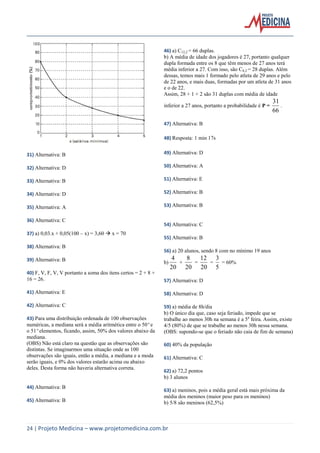 24 | Projeto Medicina – www.projetomedicina.com.br 
31) Alternativa: B 
32) Alternativa: D 
33) Alternativa: B 
34) Alternativa: D 
35) Alternativa: A 
36) Alternativa: C 
37) a) 0,03.x + 0,05(100 – x) = 3,60  x = 70 
38) Alternativa: B 
39) Alternativa: B 
40) F, V, F, V, V portanto a soma dos itens certos = 2 + 8 + 
16 = 26. 
41) Alternativa: E 
42) Alternativa: C 
43) Para uma distribuição ordenada de 100 observações 
numéricas, a mediana será a média aritmética entre o 50º e 
o 51º elementos, ficando, assim, 50% dos valores abaixo da 
mediana. 
(OBS) Não está claro na questão que as observações são 
distintas. Se imaginarmos uma situação onde as 100 
observações são iguais, então a média, a mediana e a moda 
serão iguais, e 0% dos valores estarão acima ou abaixo 
deles. Desta forma não haveria alternativa correta. 
44) Alternativa: B 
45) Alternativa: B 
46) a) C12,2 = 66 duplas. 
b) A média de idade dos jogadores é 27, portanto qualquer 
dupla formada entre os 8 que têm menos de 27 anos terá 
média inferior a 27. Com isso, são C8,2 = 28 duplas. Além 
dessas, temos mais 1 formado pelo atleta de 29 anos e pelo 
de 22 anos, e mais duas, formadas por um atleta de 31 anos 
e o de 22. 
Assim, 28 + 1 + 2 são 31 duplas com média de idade 
inferior a 27 anos, portanto a probabilidade é P = 
66 
31 
. 
47) Alternativa: B 
48) Resposta: 1 min 17s 
49) Alternativa: D 
50) Alternativa: A 
51) Alternativa: E 
52) Alternativa: B 
53) Alternativa: B 
54) Alternativa: C 
55) Alternativa: B 
56) a) 20 alunos, sendo 8 com no mínimo 19 anos 
b) 
20 
4 
+ 
20 
8 
= 
20 
12 
= 
5 
3 
= 60% 
57) Alternativa: D 
58) Alternativa: D 
59) a) média de 8h/dia 
b) O único dia que, caso seja feriado, impede que se 
trabalhe ao menos 30h na semana é a 5a feira. Assim, existe 
4/5 (80%) de que se trabalhe ao menos 30h nessa semana. 
(OBS: supondo-se que o feriado não caia de fim de semana) 
60) 40% da população 
61) Alternativa: C 
62) a) 72,2 pontos 
b) 3 alunos 
63) a) meninos, pois a média geral está mais próxima da 
média dos meninos (maior peso para os meninos) 
b) 5/8 são meninos (62,5%) 
 