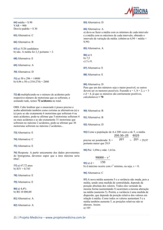 25 | Projeto Medicina – www.projetomedicina.com.br 
64) média = $ 90 
VAR = 900 
Desvio padrão = $ 30 
65) Alternativa: C 
66) Alternativa: B 
67) a) 5120 candidatos 
b) não. A média foi 2,3 portanto > 2. 
68) Alternativa: E 
69) Alternativa: A 
70) Alternativa: D 
71) a) 50 x 296 = 14800 
b) 0,96 x 50 x (334-274) = 2880 
72) d) multiplicando-se o número de acidentes pelo 
respectivo número de motoristas que os sofreram, e 
somando tudo, temos 72 acidentes no total. 
OBS: Cabe lembrar que o enunciado é pouco preciso e 
acaba admitindo também como corretas as alternativas (a) e 
(e) pois se são exatamente 6 motoristas que sofreram 4 ou 
mais acidentes, pode-se afirmar que 5 motoristas sofreram 4 
ou mais acidentes e se são exatamente 31 motoristas que 
sofreram no máximo 2 acidentes, pode-se afirmar que 30 
motoristas sofreram no máximo 2 acidentes... 
73) Alternativa: E 
74) Alternativa: C 
75) Alternativa: E 
76) Resposta: A partir unicamente dos dados provenientes 
do histograma, devemos supor que a área máxima seria 
68m2. 
77) a) 67,72 anos 
b) IEV = 0,743 
78) Alternativa: E 
79) Alternativa: E 
80) a) 4,4% 
b) R$ 10 000,00 
81) Alternativa: A 
82) Alternativa: A 
83) Alternativa: D 
84) Alternativa: A 
a) deve-se fazer a média com os mínimos de cada intervalo 
e a média com os máximos de cada intervalo, obtendo o 
intervalo de variação da média. (obtém-se 6,94 < média < 
8,94) 
85) Alternativa: A 
86) a) 6 
b) 7,5 
c) 5 e 8. 
87) Alternativa: E 
88) Alternativa: E 
89) Alternativa: D 
Para que um dos números seja o maior possível, os outros 
devem ser os menores possíveis. Fazendo a = 1, b = 2, c = 3 
e d = 4, já que os números são estritamente positivos, 
calculamos e = 70 
90) Alternativa: B 
91) Alternativa: B 
92) Alternativa: D 
93) Como a população de A é 200 vezes a de T, a média 
precisa ser ponderada: X = 201 
200.30 25 
= 201 
6025 
= 29,97 
portanto maior que 29,9 
94) Pai: 1,69m e mãe: 1,61m. 
95) a) d = 150 
90000 v2  
b) d máximo ocorre com v2 mínimo, ou seja, v = 0. 
96) Alternativa: C 
97) A nova média aumenta 5 e a variância não muda, pois a 
média, sendo uma medida de centralidade, depende da 
posição absoluta dos valores. Todos eles variando da 
mesma forma (aumentando 5) acarretam a mesma alteração 
na média (aumenta 5). Porém, a variância é uma medida de 
dispersão, que depende da posição relativa dos valores em 
relação à média. Como todos os valores aumentam 5 e a 
média também aumenta 5, as posições relativas não se 
alteram. Assim: 
a) 105 
 