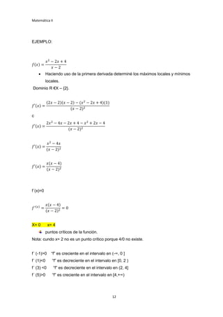 Matemática II
12
EJEMPLO:
𝑓(𝑥) =
𝑥2
− 2𝑥 + 4
𝑥 − 2
 Haciendo uso de la primera derivada determiné los máximos locales y mínimos
locales.
Dominio R €X – {2}.
𝑓′(𝑥) =
(2𝑥 − 2)(𝑥 − 2) − (𝑥2
− 2𝑥 + 4)(1)
(𝑥 − 2)2
c
𝑓′(𝑥) =
2𝑥2
− 4𝑥 − 2𝑥 + 4 − 𝑥2
+ 2𝑥 − 4
(𝑥 − 2)2
𝑓′(𝑥) =
𝑥2
− 4𝑥
(𝑥 − 2)2
𝑓′(𝑥) =
𝑥(𝑥 − 4)
(𝑥 − 2)2
f´(x)=0
𝑓′(𝑥)
=
𝑥(𝑥 − 4)
(𝑥 − 2)2
= 0
X= 0 x= 4
puntos críticos de la función.
Nota: cundo x= 2 no es un punto crítico porque 4/0 no existe.
f´ (-1)>0 “f” es creciente en el intervalo en (-∞, 0 ]
f´ (1)<0 “f” es decreciente en el intervalo en [0, 2 )
f´ (3) <0 “f” es decreciente en el intervalo en (2, 4]
f´ (5)>0 “f” es creciente en el intervalo en [4,+∞)
 