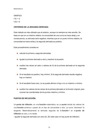 Matemática II
13
GRÁFICA
f 4) = -2
f (0) = 6
CRITERIOS DE LA SEGUNDA DERIVADA
Este método es más utilizado que el anterior, aunque no siempre es más sencillo. Se
basa en que en un máximo relativo, la concavidad de una curva es hacia abajo y en
consecuencia, su derivada será negativa; mientras que en un punto mínimo relativo, la
concavidad es hacia arriba y la segunda derivada es positiva.
Este procedimiento consiste en:
calcular la primera y segunda derivadas
igualar la primera derivada a cero y resolver la ecuación.
sustituir las raíces (el valor o valores de X) de la primera derivada en la segunda
derivada.
Si el resultado es positivo, hay mínimo. Si la segunda derivada resulta negativa,
hay un máximo.
Si el resultado fuera cero, no se puede afirmar si hay o no un máximo o mínimo.
sustituir los valores de las raíces de la primera derivada en la función original, para
conocer las coordenadas de los puntos máximo y mínimo.
PUNTOS DE INFLECCIÓN.
Un punto de inflexión, en una función matemática, es un punto donde los valores de
una función continua x pasan de un tipo de concavidad a otra. La curva "atraviesa" la
tangente. Matemáticamente la derivada segunda de la función f en el punto de
inflexión es cero, o no existe.
- Igualar la segunda derivada con cero (0). (En este caso no hay punto de inflexión)
 