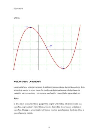 Matemática II
15
Grafica.
APLICACIÓN DE LA DERIVADA
La derivada tiene una gran variedad de aplicaciones además de darnos la pendiente de la
tangente a una curva en un punto. Se puede usar la derivada para estudiar tasas de
variación, valores máximos y mínimos de una función, concavidad y convexidad, etc.
ÁREA
El área es un concepto métrico que permite asignar una medida a la extensión de una
superficie, expresada en matemáticas unidades de medida denominadas unidades de
superficie. El área es un concepto métrico que requiere que el espacio donde se define o
especifique una medida.
 