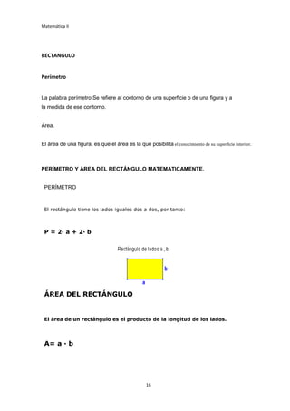 Matemática II
16
RECTANGULO
Perímetro
La palabra perímetro Se refiere al contorno de una superficie o de una figura y a
la medida de ese contorno.
Área.
El área de una figura, es que el área es la que posibilita el conocimiento de su superficie interior.
PERÍMETRO Y ÁREA DEL RECTÁNGULO MATEMATICAMENTE.
PERÍMETRO
El rectángulo tiene los lados iguales dos a dos, por tanto:
P = 2· a + 2· b
ÁREA DEL RECTÁNGULO
El área de un rectángulo es el producto de la longitud de los lados.
A= a · b
 