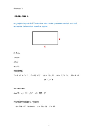 Matemática II
17
PROBLEMA 1.
un granjero dispone de 100 metros de valla con los que desea construir un corral
rectangular de la maxima superficie posible.
X= Ancho
Y=Largo
AREA:
Amax=YX
PERIMETRO:
𝑷 = 𝑋 + 𝑌 + 𝑋 + 𝑌 𝑷 = 2𝑋 + 2𝑌 100 = 2𝑋 + 2𝑌 100 = 2(𝑋 + 𝑌) 50 = 𝑋 + 𝑌
𝟓𝟎 − 𝑿 = 𝒀
AREA MAXIMA:
Amax=YX 𝐴 = (50 − 𝑋)𝑋 𝑨 = 𝟓𝟎𝑿 − 𝑿2
PUNTOS CRITICOS DE LA FUNCION:
𝐴 = 50𝑋 − 𝑋2
Derivamos 𝐴 = 50 − 2𝑋 𝑿 = 𝟐𝟓
 
