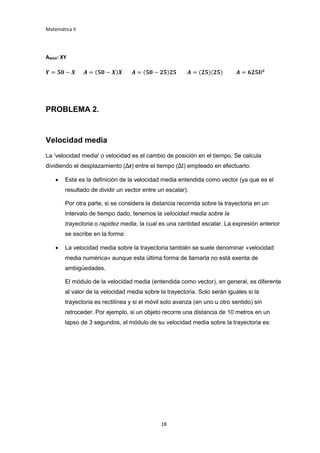 Matemática II
18
AMAX: XY
𝒀 = 𝟓𝟎 − 𝑿 𝑨 = (𝟓𝟎 − 𝑿)𝑿 𝑨 = (𝟓𝟎 − 𝟐𝟓)𝟐𝟓 𝑨 = (𝟐𝟓)(𝟐𝟓) 𝑨 = 𝟔𝟐𝟓𝑼2
PROBLEMA 2.
Velocidad media
La 'velocidad media' o velocidad es el cambio de posición en el tiempo. Se calcula
dividiendo el desplazamiento (Δr) entre el tiempo (Δt) empleado en efectuarlo:
 Esta es la definición de la velocidad media entendida como vector (ya que es el
resultado de dividir un vector entre un escalar).
Por otra parte, si se considera la distancia recorrida sobre la trayectoria en un
intervalo de tiempo dado, tenemos la velocidad media sobre la
trayectoria o rapidez media, la cual es una cantidad escalar. La expresión anterior
se escribe en la forma:
 La velocidad media sobre la trayectoria también se suele denominar «velocidad
media numérica» aunque esta última forma de llamarla no está exenta de
ambigüedades.
El módulo de la velocidad media (entendida como vector), en general, es diferente
al valor de la velocidad media sobre la trayectoria. Solo serán iguales si la
trayectoria es rectilínea y si el móvil solo avanza (en uno u otro sentido) sin
retroceder. Por ejemplo, si un objeto recorre una distancia de 10 metros en un
lapso de 3 segundos, el módulo de su velocidad media sobre la trayectoria es:
 