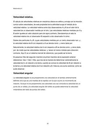 Matemática II
19
Velocidad relativa.
El cálculo de velocidades relativas en mecánica clásica es aditivo y encaja con la intuición
común sobre velocidades; de esta propiedad de la aditividad surge el método de la
velocidad relativa. La velocidad relativa entre dos observadores A y B es el valor de la
velocidad de un observador medida por el otro. Las velocidades relativas medidas por A y
B serán iguales en valor absoluto pero de signo contrario. Denotaremos al valor la
velocidad relativa de un observador B respecto a otro observador A como .
Dadas dos partículas A y B, cuyas velocidades medidas por un cierto observador son y ,
la velocidad relativa de B con respecto a A se denota como y viene dada por:
Naturalmente, la velocidad relativa de A con respecto a B se denota como y viene dada
por: de modo que las velocidades relativas y tienen el mismo módulo pero dirección
contraria. Aquí E es un sistema inercial de referencia, que puede ser la tierra.
Si pasamos Vbe del segundo miembro al primer miembro de la expresión anterior
obtenemos: Vae = Vab + Vbe, que nos da la manera de determinar vectorialmente la
velocidad de A, en relación a la tierra, cuando se conoce la velocidad de B (en relación a
la tierra) y la velocidad relativa de A en relación a B. Esta es una suma vectorial, como se
pude observar.
Velocidad angular
La velocidad angular no es propiamente una velocidad en el sentido anteriormente
definido sino que es una medida de la rapidez con la que ocurre un movimiento de
rotación. Aunque no es propiamente una velocidad una vez conocida la velocidad de un
punto de un sólido y la velocidad angular del sólido se puede determinar la velocidad
instantánea del resto de puntos del sólido.
 