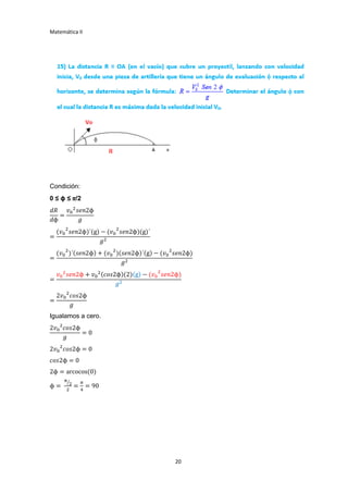 Matemática II
20
Condición:
0 ≤ ϕ ≤ π/2
𝑑𝑅
𝑑ϕ
=
𝑣0
2
𝑠𝑒𝑛2ϕ
𝑔
=
(𝑣0
2
𝑠𝑒𝑛2ϕ)´(g) − (𝑣0
2
𝑠𝑒𝑛2ϕ)(g)´
𝑔2
=
(𝑣0
2
)´(𝑠𝑒𝑛2ϕ) + (𝑣0
2
)(𝑠𝑒𝑛2ϕ)´(g) − (𝑣0
2
𝑠𝑒𝑛2ϕ)
𝑔2
=
𝑣0
2
𝑠𝑒𝑛2ϕ + 𝑣0
2(𝑐𝑜𝑠2ϕ)(2)(g) − (𝑣0
2
𝑠𝑒𝑛2ϕ)
𝑔2
=
2𝑣0
2
𝑐𝑜𝑠2ϕ
𝑔
Igualamos a cero.
2𝑣0
2
𝑐𝑜𝑠2ϕ
𝑔
= 0
2𝑣0
2
𝑐𝑜𝑠2ϕ = 0
𝑐𝑜𝑠2ϕ = 0
2ϕ = arcocos(0)
ϕ =
π
2⁄
2
=
𝜋
4
= 90
 