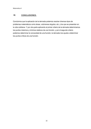 Matemática II
22
IV. CONCLUSIONES.
Concluimos que la aplicación de la derivada podemos resolver diversos tipos de
problemas matemáticos como áreas, volúmenes ángulos, etc. y los que se presentan en
la vida cotidiana. Y por otra parte aplicando el primer criterio de la derivada determinamos
los puntos máximos y mínimos relativos de una función, y por el segundo criterio
podemos determinar la concavidad de una función, la derivada nos ayuda a determinar
los puntos críticos de una función.
 