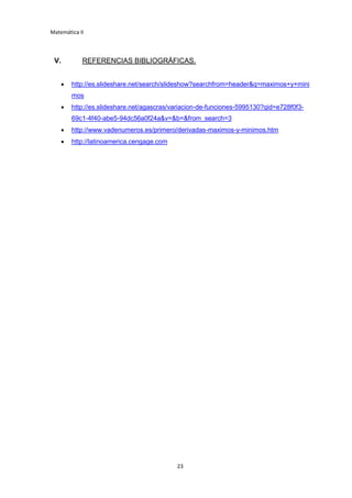 Matemática II
23
V. REFERENCIAS BIBLIOGRÁFICAS.
 http://es.slideshare.net/search/slideshow?searchfrom=header&q=maximos+y+mini
mos
 http://es.slideshare.net/agascras/variacion-de-funciones-5995130?qid=e728f0f3-
69c1-4f40-abe5-94dc56a0f24a&v=&b=&from_search=3
 http://www.vadenumeros.es/primero/derivadas-maximos-y-minimos.htm
 http://latinoamerica.cengage.com
 