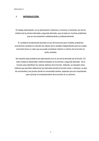 Matemática II
3
I. INTRODUCCIÓN.
El trabajo está basado, en la optimización (máximos y mínimos) y haciendo uso de los
criterios de la primera derivada y segunda derivada, que se basa en muchos problemas
que se nos presentan cotidianamente y profesionalmente.
E l problema fundamental asociado al uso de funciones para modelar problemas
económicos consiste en calcular los valores de la variable independiente para los cuales
la función toma un valor que se puede considerar máximo o mínimo de la función en
cierto contexto.
Se resuelve este problema de optimización con el uso de la derivada de la función. En
esta unidad se desarrollan criterios basados en la primera y segunda derivada de la
función para identificar los valores óptimos de la función. Además, se estudian otros
criterios que permiten determinar los intervalos donde la función crece, o decrece, su tipo
de concavidad y los puntos donde la concavidad cambia, aspectos que son importantes
para conocer el comportamiento de la función en su dominio.
 