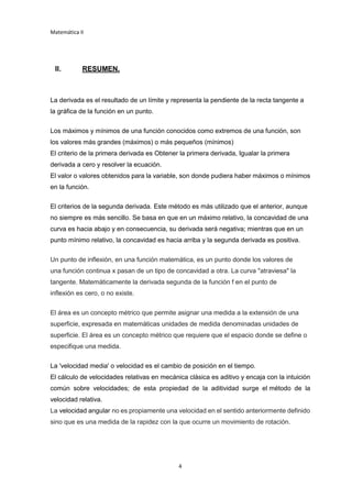 Matemática II
4
II. RESUMEN.
La derivada es el resultado de un límite y representa la pendiente de la recta tangente a
la gráfica de la función en un punto.
Los máximos y mínimos de una función conocidos como extremos de una función, son
los valores más grandes (máximos) o más pequeños (mínimos)
El criterio de la primera derivada es Obtener la primera derivada, Igualar la primera
derivada a cero y resolver la ecuación.
El valor o valores obtenidos para la variable, son donde pudiera haber máximos o mínimos
en la función.
El criterios de la segunda derivada. Este método es más utilizado que el anterior, aunque
no siempre es más sencillo. Se basa en que en un máximo relativo, la concavidad de una
curva es hacia abajo y en consecuencia, su derivada será negativa; mientras que en un
punto mínimo relativo, la concavidad es hacia arriba y la segunda derivada es positiva.
Un punto de inflexión, en una función matemática, es un punto donde los valores de
una función continua x pasan de un tipo de concavidad a otra. La curva "atraviesa" la
tangente. Matemáticamente la derivada segunda de la función f en el punto de
inflexión es cero, o no existe.
El área es un concepto métrico que permite asignar una medida a la extensión de una
superficie, expresada en matemáticas unidades de medida denominadas unidades de
superficie. El área es un concepto métrico que requiere que el espacio donde se define o
especifique una medida.
La 'velocidad media' o velocidad es el cambio de posición en el tiempo.
El cálculo de velocidades relativas en mecánica clásica es aditivo y encaja con la intuición
común sobre velocidades; de esta propiedad de la aditividad surge el método de la
velocidad relativa.
La velocidad angular no es propiamente una velocidad en el sentido anteriormente definido
sino que es una medida de la rapidez con la que ocurre un movimiento de rotación.
 