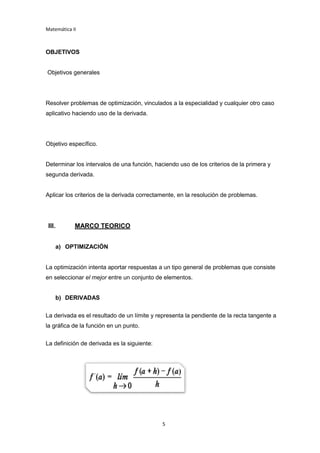 Matemática II
5
OBJETIVOS
Objetivos generales
Resolver problemas de optimización, vinculados a la especialidad y cualquier otro caso
aplicativo haciendo uso de la derivada.
Objetivo específico.
Determinar los intervalos de una función, haciendo uso de los criterios de la primera y
segunda derivada.
Aplicar los criterios de la derivada correctamente, en la resolución de problemas.
III. MARCO TEORICO
a) OPTIMIZACIÓN
La optimización intenta aportar respuestas a un tipo general de problemas que consiste
en seleccionar el mejor entre un conjunto de elementos.
b) DERIVADAS
La derivada es el resultado de un límite y representa la pendiente de la recta tangente a
la gráfica de la función en un punto.
La definición de derivada es la siguiente:
 