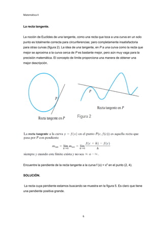 Matemática II
6
La recta tangente.
La noción de Euclides de una tangente, como una recta que toca a una curva en un solo
punto es totalmente correcta para circunferencias; pero completamente insatisfactoria
para otras curvas (figura 2). La idea de una tangente, en P a una curva como la recta que
mejor se aproxima a la curva cerca de P es bastante mejor, pero aún muy vaga para la
precisión matemática. El concepto de límite proporciona una manera de obtener una
mejor descripción.
Encuentre la pendiente de la recta tangente a la curva f (x) = x2
en el punto (2, 4).
SOLUCIÓN.
La recta cuya pendiente estamos buscando se muestra en la figura 5. Es claro que tiene
una pendiente positiva grande.
 