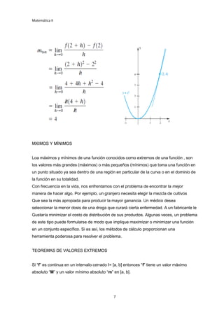 Matemática II
7
MXIMOS Y MÍNIMOS
Loa máximos y mínimos de una función conocidos como extremos de una función , son
los valores más grandes (máximos) o más pequeños (mínimos) que toma una función en
un punto situado ya sea dentro de una región en particular de la curva o en el dominio de
la función en su totalidad.
Con frecuencia en la vida, nos enfrentamos con el problema de encontrar la mejor
manera de hacer algo. Por ejemplo, un granjero necesita elegir la mezcla de cultivos
Que sea la más apropiada para producir la mayor ganancia. Un médico desea
seleccionar la menor dosis de una droga que curará cierta enfermedad. A un fabricante le
Gustaría minimizar el costo de distribución de sus productos. Algunas veces, un problema
de este tipo puede formularse de modo que implique maximizar o minimizar una función
en un conjunto específico. Si es así, los métodos de cálculo proporcionan una
herramienta poderosa para resolver el problema.
TEOREMAS DE VALORES EXTREMOS
Si “f” es continua en un intervalo cerrado I= [a, b] entonces “f” tiene un valor máximo
absoluto “M” y un valor mínimo absoluto “m” en [a, b].
 
