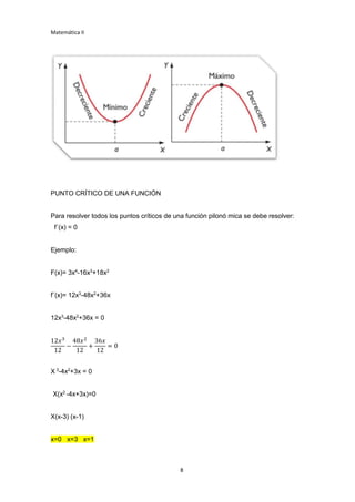 Matemática II
8
PUNTO CRÍTICO DE UNA FUNCIÓN
Para resolver todos los puntos críticos de una función pilonó mica se debe resolver:
f´(x) = 0
Ejemplo:
F(x)= 3x4
-16x3
+18x2
f¨(x)= 12x3
-48x2
+36x
12x3
-48x2
+36x = 0
12𝑥3
12
−
48𝑥2
12
+
36𝑥
12
= 0
X 3
-4x2
+3x = 0
X(x2
-4x+3x)=0
X(x-3) (x-1)
x=0 x=3 x=1
 
