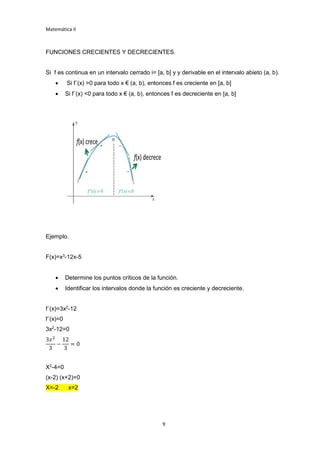 Matemática II
9
FUNCIONES CRECIENTES Y DECRECIENTES.
Si f es continua en un intervalo cerrado i= [a, b] y y derivable en el intervalo abieto (a, b).
 Si f´(x) >0 para todo x € (a, b), entonces f es creciente en [a, b]
 Si f´(x) <0 para todo x € (a, b), entonces f es decreciente en [a, b]
Ejemplo.
F(x)=x3
-12x-5
 Determine los puntos críticos de la función.
 Identificar los intervalos donde la función es creciente y decreciente.
f´(x)=3x2
-12
f´(x)=0
3x2
-12=0
3𝑥2
3
−
12
3
= 0
X2
-4=0
(x-2) (x+2)=0
X=-2 x=2
 