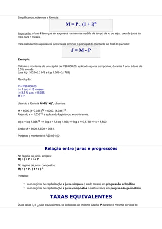 Simplificando, obtemos a fórmula:

                                       M = P . (1 + i)n
Importante: a taxa i tem que ser expressa na mesma medida de tempo de n, ou seja, taxa de juros ao
mês para n meses.

Para calcularmos apenas os juros basta diminuir o principal do montante ao final do período:

                                            J=M-P
Exemplo:

Calcule o montante de um capital de R$6.000,00, aplicado a juros compostos, durante 1 ano, à taxa de
3,5% ao mês.
(use log 1,035=0,0149 e log 1,509=0,1788)

Resolução:

P = R$6.000,00
t = 1 ano = 12 meses
i = 3,5 % a.m. = 0,035
M=?

Usando a fórmula M=P.(1+i)n, obtemos:

M = 6000.(1+0,035)12 = 6000. (1,035)12
Fazendo x = 1,03512 e aplicando logaritmos, encontramos:

log x = log 1,03512 => log x = 12 log 1,035 => log x = 0,1788 => x = 1,509

Então M = 6000.1,509 = 9054.

Portanto o montante é R$9.054,00



                         Relação entre juros e progressões
No regime de juros simples:
M( n ) = P + n r P

No regime de juros compostos:
M( n ) = P . ( 1 + r ) n

Portanto:

    • num regime de capitalização a juros simples o saldo cresce em progressão aritmética
    • num regime de capitalização a juros compostos o saldo cresce em progressão geométrica

                           TAXAS EQUIVALENTES
Duas taxas i1 e i2 são equivalentes, se aplicadas ao mesmo Capital P durante o mesmo período de
 