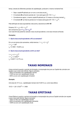 tempo, através de diferentes períodos de capitalização, produzem o mesmo montante final.

     •   Seja o capital P aplicado por um ano a uma taxa anual ia .
     •   O montante M ao final do período de 1 ano será igual a M = P(1 + i a )
     •   Consideremos agora, o mesmo capital P aplicado por 12 meses a uma taxa mensal im .
     •   O montante M’ ao final do período de 12 meses será igual a M’ = P(1 + i m)12 .

Pela definição de taxas equivalentes vista acima, deveremos ter M = M’.

Portanto, P(1 + ia) = P(1 + im)12
Daí concluímos que 1 + ia = (1 + im)12
Com esta fórmula podemos calcular a taxa anual equivalente a uma taxa mensal conhecida.

Exemplos:

1 - Qual a taxa anual equivalente a 8% ao semestre?

Em um ano temos dois semestres, então teremos: 1 + ia = (1 + is)2
1 + ia = 1,082
ia = 0,1664 = 16,64% a.a.

2 - Qual a taxa anual equivalente a 0,5% ao mês?

1 + ia = (1 + im)12
1 + ia = (1,005)12
ia = 0,0617 = 6,17% a.a.



                                    TAXAS NOMINAIS
A taxa nominal é quando o período de formação e incorporação dos juros ao Capital não coincide com
aquele a que a taxa está referida. Alguns exemplos:
- 340% ao semestre com capitalização mensal.
- 1150% ao ano com capitalização mensal.
- 300% ao ano com capitalização trimestral.

Exemplo:

Uma taxa de 15 % a.a., capitalização mensal, terá 16.08 % a.a. como taxa efetiva:

15/12 = 1,25 1,012512 = 1,1608



                                    TAXAS EFETIVAS
A taxa Efetiva é quando o período de formação e incorporação dos juros ao Capital coincide com aquele
a que a taxa está referida. Alguns exemplos:
- 140% ao mês com capitalização mensal.
- 250% ao semestre com capitalização semestral.
- 1250% ao ano com capitalização anual.
 