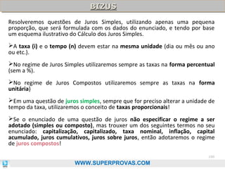 BIZUS
BIZUS
Resolveremos questões de Juros Simples, utilizando apenas uma pequena
proporção, que será formulada com os dados do enunciado, e tendo por base
um esquema ilustrativo do Cálculo dos Juros Simples.
A taxa (i) e o tempo (n) devem estar na mesma unidade (dia ou mês ou ano
ou etc.).
No regime de Juros Simples utilizaremos sempre as taxas na forma percentual
(sem a %).
No regime de Juros Compostos utilizaremos sempre as taxas na forma
unitária)
Em uma questão de juros simples, sempre que for preciso alterar a unidade de
tempo da taxa, utilizaremos o conceito de taxas proporcionais!
Se o enunciado de uma questão de juros não especificar o regime a ser
adotado (simples ou composto), mas trouxer um dos seguintes termos no seu
enunciado: capitalização, capitalizado, taxa nominal, inflação, capital
acumulado, juros cumulativos, juros sobre juros, então adotaremos o regime
de juros compostos!
100

WWW.SUPERPROVAS.COM

 