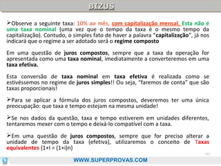 BIZUS
BIZUS
Observe a seguinte taxa: 10% ao mês, com capitalização mensal. Esta não é
uma taxa nominal (uma vez que o tempo da taxa é o mesmo tempo da
capitalização). Contudo, o simples fato de haver a palavra “capitalização”, já nos
indicará que o regime a ser adotado será o regime composto
Em uma questão de juros compostos, sempre que a taxa da operação for
apresentada como uma taxa nominal, imediatamente a converteremos em uma
taxa efetiva.
Esta conversão de taxa nominal em taxa efetiva é realizada como se
estivéssemos no regime de juros simples!! Ou seja, “faremos de conta” que são
taxas proporcionais!
Para se aplicar a fórmula dos juros compostos, deveremos ter uma única
preocupação: que taxa e tempo estejam na mesma unidade!
Se nos dados da questão, taxa e tempo estiverem em unidades diferentes,
tentaremos mexer com o tempo e deixá-lo compatível com a taxa.
Em uma questão de juros compostos, sempre que for preciso alterar a
unidade de tempo da taxa (efetiva), utilizaremos o conceito de Taxas
equivalentes {1+I = (1+i)n}
101

WWW.SUPERPROVAS.COM

 