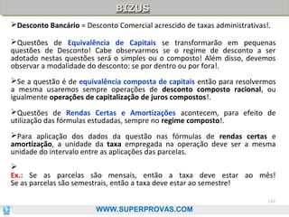 BIZUS
BIZUS
Desconto Bancário = Desconto Comercial acrescido de taxas administrativas!.
Questões de Equivalência de Capitais se transformarão em pequenas
questões de Desconto! Cabe observarmos se o regime de desconto a ser
adotado nestas questões será o simples ou o composto! Além disso, devemos
observar a modalidade do desconto: se por dentro ou por fora!.
Se a questão é de equivalência composta de capitais então para resolvermos
a mesma usaremos sempre operações de desconto composto racional, ou
igualmente operações de capitalização de juros compostos!.
Questões de Rendas Certas e Amortizações acontecem, para efeito de
utilização das fórmulas estudadas, sempre no regime composto!.
Para aplicação dos dados da questão nas fórmulas de rendas certas e
amortização, a unidade da taxa empregada na operação deve ser a mesma
unidade do intervalo entre as aplicações das parcelas.

Ex.: Se as parcelas são mensais, então a taxa deve estar ao mês!
Se as parcelas são semestrais, então a taxa deve estar ao semestre!
102

WWW.SUPERPROVAS.COM

 