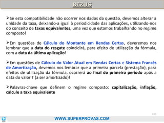 BIZUS
BIZUS
Se esta compatibilidade não ocorrer nos dados da questão, devemos alterar a
unidade da taxa, deixando-a igual à periodicidade das aplicações, utilizando-nos
do conceito de taxas equivalentes, uma vez que estamos trabalhando no regime
composto!
Em questões de Cálculo do Montante em Rendas Certas, deveremos nos
lembrar que a data do resgate coincidirá, para efeito de utilização da fórmula,
com a data da última aplicação!
Em questões de Cálculo do Valor Atual em Rendas Certas e Sistema Francês
de Amortização, devemos nos lembrar que a primeira parcela (prestação), para
efeitos de utilização da fórmula, ocorrerá ao final do primeiro período após a
data do valor T (a ser amortizado)!
Palavras-chave que definem o regime composto: capitalização, inflação,
calcule a taxa equivalente

103

WWW.SUPERPROVAS.COM

 