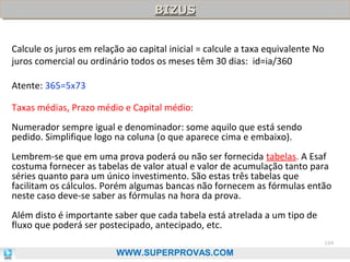 BIZUS
BIZUS
Calcule os juros em relação ao capital inicial = calcule a taxa equivalente No
juros comercial ou ordinário todos os meses têm 30 dias: id=ia/360
Atente: 365=5x73
Taxas médias, Prazo médio e Capital médio:
Numerador sempre igual e denominador: some aquilo que está sendo
pedido. Simplifique logo na coluna (o que aparece cima e embaixo).
Lembrem-se que em uma prova poderá ou não ser fornecida tabelas. A Esaf
costuma fornecer as tabelas de valor atual e valor de acumulação tanto para
séries quanto para um único investimento. São estas três tabelas que
facilitam os cálculos. Porém algumas bancas não fornecem as fórmulas então
neste caso deve-se saber as fórmulas na hora da prova.
Além disto é importante saber que cada tabela está atrelada a um tipo de
fluxo que poderá ser postecipado, antecipado, etc.
104

WWW.SUPERPROVAS.COM

 