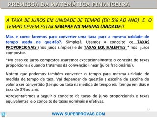 PREMISSA DA MATEMÁTICA FINANCEIRA
PREMISSA DA MATEMÁTICA FINANCEIRA
A TAXA DE JUROS EM UNIDADE DE TEMPO (EX: 5% AO ANO) E O
TEMPO DEVEM ESTAR SEMPRE NA MESMA UNIDADE!!
Mas e como faremos para converter uma taxa para a mesma unidade de
tempo usada na questão?. Simples!. Usamos o conceito de TAXAS
PROPORCIONAIS (nos juros simples) e de TAXAS EQUIVALENTES * nos juros
compostos!.
*No caso de juros compostos usaremos excepcionalmente o conceito de taxas
proporcionais quando tratamos da convenção linear (juros fracionários).
Notem que podemos também converter o tempo para mesma unidade de
medida de tempo da taxa. Vai depender da questão a escolha de escolha do
valor a ser convertido (tempo ou taxa na medida de tempo ex: tempo em dias e
taxa de 5% ao ano.
Apresentaremos a seguir o conceito de taxas de juros proporcionais x taxas
equivalentes e o conceito de taxas nominais e efetivas.
13

WWW.SUPERPROVAS.COM

 