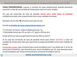 TAXAS PROPORCIONAIS X TAXAS EQUIVALENTES
TAXAS PROPORCIONAIS X TAXAS EQUIVALENTES
TAXAS PROPORCIONAIS: usamos o conceito de taxas proporcionais quando queremos
converter a taxa de um período de tempo para outro em juros simples.
No caso de conversão da taxa de período menor para maior (taxa ao período)
multiplicamos pelo valor proporcional entre estas medidas de tempo:
Exemplo: 2% ao mês  converter para taxa ao ano.
Usando o conceito de taxas proporcionais temos que:
1 ano tem 12 meses, então multiplicamos por 12:
Calculando temos que 2% ao mês x 12 ´igual a 24% ao ano.
A taxa de 2% ao mês é proporcional à taxa de 24% ao ano!!!!
Já no caso de conversão da taxa de período maior para menor dividimos a taxa em
unidade de tempo pelo valor que representa a proporcionalidade entre estas medidas de
tempo.
Conversões usuais: taxa trimestral para anual (multiplicar por 4 ou dividir por 4 se for de
anual para trimestral), taxa bimestral para anual (multiplicar por 6), taxa semestral para
anual (multiplicar por 2),taxa trimestral para semestral (multiplicar por 2).
15
WWW.SUPERPROVAS.COM

 
