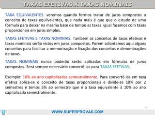 TAXAS EFETIVAS X TAXAS NOMINAIS
TAXAS EFETIVAS X TAXAS NOMINAIS
TAXA EQUIVALENTES: veremos quando formos tratar de juros compostos o
conceito de taxas equilvalentes, que nada mais é que que o estudo de uma
fórmula para deixar na mesma base de tempo as taxas igual fazemos com taxas
proporcionais em juros simples.
TAXAS EFETIVAS E TAXAS NOMINAIS: Também os conceitos de taxas efetivas e
taxas nominais serão vistos em juros compostos. Porém adiantamos aqui alguns
conceitos para facilitar a memorização e fixação dos conceitos e denominações
de taxas.
TAXAS NOMINAIS nunca poderão serão aplicadas em fórmulas de juros
compostos. Será sempre necessário convertê-las para TAXAS EFETIVAS.
Exemplo: 10% ao ano capitalizadas semestralmente. Para convertê-las em taxa
efetiva aplica-se o conceito de taxas proporcionais e divide-se 10% por 2
semestres e temos 5% ao semestre que é a taxa equivalente à 10% ao ano
capitalizada semestralmente.

16

WWW.SUPERPROVAS.COM

 