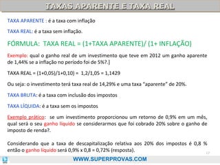 TAXAS APARENTE E TAXA REAL
TAXAS APARENTE E TAXA REAL
TAXA APARENTE : é a taxa com inflação
TAXA REAL: é a taxa sem inflação.

FÓRMULA: TAXA REAL = (1+TAXA APARENTE)/ (1+ INFLAÇÃO)
Exemplo: qual o ganho real de um investimento que teve em 2012 um ganho aparente
de 1,44% se a inflação no período foi de 5%?.]
TAXA REAL = (1+0,05)/1+0,10) = 1,2/1,05 = 1,1429
Ou seja: o investimento terá taxa real de 14,29% e uma taxa “aparente” de 20%.
TAXA BRUTA: é a taxa com inclusão dos impostos
TAXA LÍQUIDA: é a taxa sem os impostos
Exemplo prático: se um investimento proporcionou um retorno de 0,9% em um mês,
qual será o seu ganho líquido se considerarmos que foi cobrado 20% sobre o ganho de
imposto de renda?.
Considerando que a taxa de descapitalização relativa aos 20% dos impostos é 0,8 %
então o ganho líquido será 0,9% x 0,8 = 0,72% (resposta).
17
WWW.SUPERPROVAS.COM

 