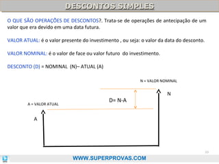 DESCONTOS SIMPLES
DESCONTOS SIMPLES
O QUE SÃO OPERAÇÕES DE DESCONTOS?. Trata-se de operações de antecipação de um
valor que era devido em uma data futura.
VALOR ATUAL: é o valor presente do investimento , ou seja: o valor da data do desconto.
VALOR NOMINAL: é o valor de face ou valor futuro do investimento.
DESCONTO (D) = NOMINAL (N)– ATUAL (A)
N = VALOR NOMINAL

A = VALOR ATUAL

D= N-A

N

A

20

WWW.SUPERPROVAS.COM

 
