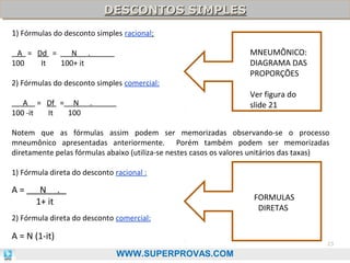 DESCONTOS SIMPLES
DESCONTOS SIMPLES
1) Fórmulas do desconto simples racional:
A = Dd =
N .
100
It
100+ it
2) Fórmulas do desconto simples comercial:
A = Df = N
100 -it
It
100

MNEUMÔNICO:
DIAGRAMA DAS
PROPORÇÕES
Ver figura do
slide 21

.

Notem que as fórmulas assim podem ser memorizadas observando-se o processo
mneumônico apresentadas anteriormente. Porém também podem ser memorizadas
diretamente pelas fórmulas abaixo (utiliza-se nestes casos os valores unitários das taxas)
1) Fórmula direta do desconto racional :

A=

FORMULAS
DIRETAS

F

N .
1+ it

2) Fórmula direta do desconto comercial:

A = N (1-it)

23

WWW.SUPERPROVAS.COM

 