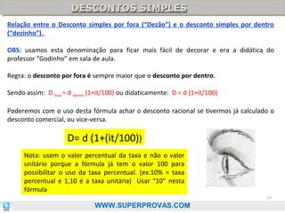 DESCONTOS SIMPLES
DESCONTOS SIMPLES
Relação entre o Desconto simples por fora (“Dezão”) e o desconto simples por dentro
(“dezinho”).
OBS: usamos esta denominação para ficar mais fácil de decorar e era a didática do
professor “Godinho” em sala de aula.
Regra: o desconto por fora é sempre maior que o desconto por dentro.
Sendo assim: D fora = d dentro (1+it/100) ou didaticamente: D = d (1+it/100)
Poderemos com o uso desta fórmula achar o desconto racional se tivermos já calculado o
desconto comercial, ou vice-versa.

D= d (1+(it/100))
Nota: usem o valor percentual da taxa e não o valor
unitário porque a fórmula já tem o valor 100 para
possibilitar o uso da taxa percentual. (ex:10% = taxa
percentual e 1,10 é a taxa unitária) Usar “10” nesta
fórmula
24

WWW.SUPERPROVAS.COM

 