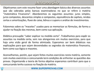 INTRODUÇÃO
INTRODUÇÃO
Objetivamos com este resumo fazer uma abordagem básica dos diversos assuntos
que são cobradas pelas bancas examinadoras no que se refere à matéria
“matemática Financeira”. Abordaremos os seguintes assuntos: juros simples,
juros compostos, descontos simples e compostos, equivalência de capitais, rendas
certas e amortizações, fluxo de caixa, bônus e cupons e análise de investimentos.
Falaremos sobre os “macetes” usados para se memorizar as fórmulas, de forma a
ajudar na fixação das mesmas, bem como sua aplicação.
Didática pressupõe “saber explicar na medida certa”. Trabalhamos para expôr os
assuntos na medida certa, sem nos alongarmos em muitos exercícios, para que
haja uma visão geral de forma otimizada. Esperamos ser bem didaticos nas
explicações para que sejam desvendados os segredos da matemática financeira,
bem como sua lógica e macetes.
Aconselhamos, porém, que sejam feitos muitos exercícios nesta matéria, somente
com muitos exercícios o concursando terá condições de enfrentar as questões das
provas. Organizando a teoria de forma objetiva esperamos contribuir para que o
concursando tenha sucesso na fixação da matéria.
3
WWW.SUPERPROVAS.COM

 