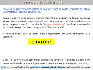 TAXAS EQUIVALENTES
TAXAS EQUIVALENTES
FÓRMULA DE CONVERSÃO/MUDANÇA DE BASE DE TEMPO DE TAXAS- CONCEITO DE TAXAS
EQUIVALENTES EM JUROS COMPOSTOS:

Como vimos em juros simples, quando convertemos as bases de tempo das taxas
através do conceito de taxas proporcionais, teremos um conceito semelhante em
juros compostos que é o conceito de “taxas equivalentes” para fazer a conversão
da base de tempo das taxas. Na prática a “fórmula muda”.
A fórmula usada para se obter a taxa equivalente em juros compostos é a
seguinte:

1+I = (1+i) k

Onde: “I”(izão) é a taxa com maior unidade de tempo e “i” (izinho) é a taxa com
menor unidade de tempo. K é qtas vezes a unidade menor cabe dentro da maior33
.
Notem que o K não é tempo e sim um valor obtido de proporcionalidade entre os
WWW.SUPERPROVAS.COM

 
