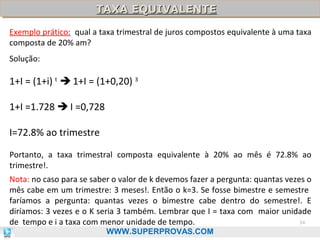 TAXA EQUIVALENTE
TAXA EQUIVALENTE
Exemplo prático: qual a taxa trimestral de juros compostos equivalente à uma taxa
composta de 20% am?
Solução:

1+I = (1+i) t  1+I = (1+0,20) 3
1+I =1.728  I =0,728
I=72.8% ao trimestre
Portanto, a taxa trimestral composta equivalente à 20% ao mês é 72.8% ao
trimestre!.
Nota: no caso para se saber o valor de k devemos fazer a pergunta: quantas vezes o
mês cabe em um trimestre: 3 meses!. Então o k=3. Se fosse bimestre e semestre
faríamos a pergunta: quantas vezes o bimestre cabe dentro do semestre!. E
diríamos: 3 vezes e o K seria 3 também. Lembrar que I = taxa com maior unidade
34
de tempo e i a taxa com menor unidade de tempo.
WWW.SUPERPROVAS.COM

 