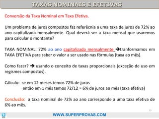 TAXAS NOMINAIS E EFETIVAS
TAXAS NOMINAIS E EFETIVAS
Conversão da Taxa Nominal em Taxa Efetiva.
Um problema de juros compostos faz referêcnia a uma taxa de juros de 72% ao
ano capitalizada mensalmente. Qual deverá ser a taxa mensal que usaremos
para calcular o montante?
TAXA NOMINAL: 72% ao ano capitalizada mensalmente tranformamos em
TAXA EFETIVA para saber o valor a ser usado nas fórmulas (taxa ao mês).
Como fazer?  usando o conceito de taxas proporcionais (exceção de uso em
regismes compostos).
Cálculo: se em 12 meses temos 72% de juros
então em 1 mês temos 72/12 = 6% de juros ao mês (taxa efetiva)
Conclusão: a taxa nominal de 72% ao ano corresponde a uma taxa efetiva de
6% ao mês.
35

WWW.SUPERPROVAS.COM

 