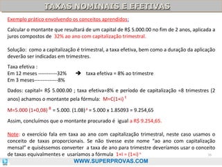 TAXAS NOMINAIS E EFETIVAS
TAXAS NOMINAIS E EFETIVAS
Exemplo prático envolvendo os conceitos aprendidos:
Calcular o montante que resultará de um capital de R$ 5.000.00 no fim de 2 anos, aplicada a
juros compostos de 32% ao ano com capitalização trimestral.
Solução: como a capitalização é trimestral, a taxa efetiva, bem como a duração da aplicação
deverão ser indicadas em trimestres.
Taxa efetiva :
Em 12 meses -----------32%
Em 3 meses--------------8%

 taxa efetiva = 8% ao trimestre

Dados: capital= R$ 5.000.00 ; taxa efetiva=8% e período de capitalização =8 trimestres (2
anos) achamos o montante pela fórmula: M=C(1+i) t
M=5.000 (1+0,08) 8 = 5.000. (1.08) 8 = 5.000 x 1.85093 = 9.254,65
Assim, concluímos que o montante procurado é igual a R$ 9.254,65.
Note: o exercício fala em taxa ao ano com capitalização trimestral, neste caso usamos o
conceito de taxas proporcionais. Se não tivesse este nome “ao ano com capitalização
mensal” e quiséssemos converter a taxa de ano para trimestre deveríamos usar o conceito
36
de taxas equivalmentes e usaríamos a fórmula 1+I = (1+i) k
WWW.SUPERPROVAS.COM

 